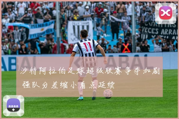 沙特阿拉伯足球超级联赛争夺加剧 强队分差缩小看点延续