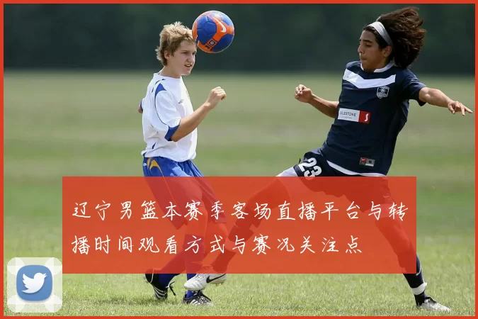 辽宁男篮本赛季客场直播平台与转播时间观看方式与赛况关注点