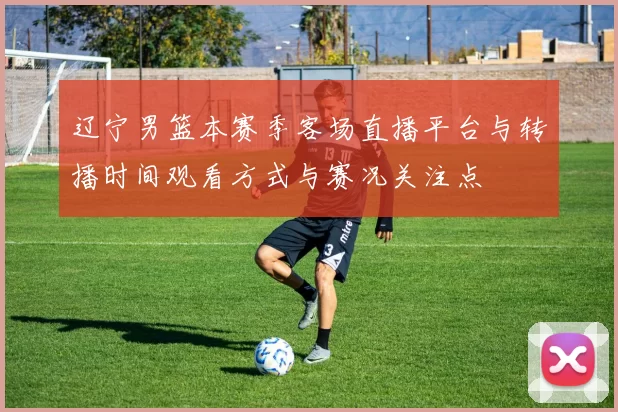 辽宁男篮本赛季客场直播平台与转播时间观看方式与赛况关注点