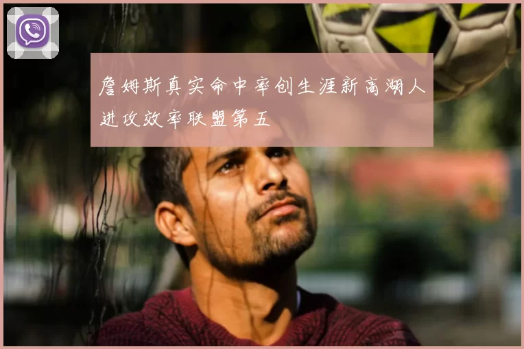 詹姆斯真实命中率创生涯新高湖人进攻效率联盟第五