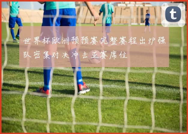 世界杯欧洲预预赛完整赛程出炉强队密集对决冲击正赛席位