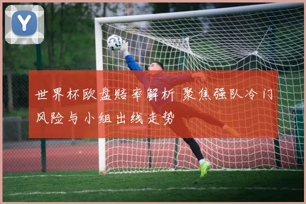 世界杯欧盘赔率解析 聚焦强队冷门风险与小组出线走势