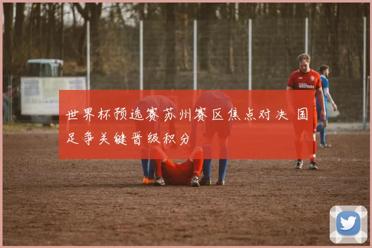 世界杯预选赛苏州赛区焦点对决 国足争关键晋级积分