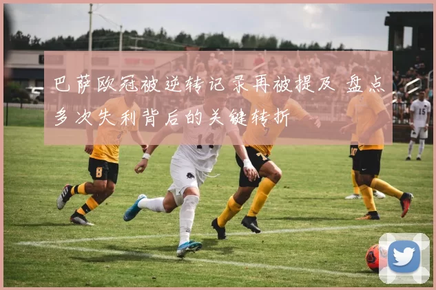 巴萨欧冠被逆转记录再被提及 盘点多次失利背后的关键转折