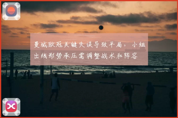 曼城欧冠关键失误导致平局,小组出线形势承压需调整战术和阵容