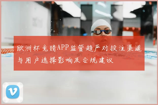 欧洲杯竞猜APP监管趋严对投注渠道与用户选择影响及合规建议