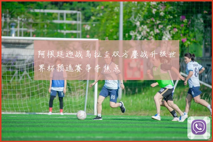 阿根廷迎战乌拉圭双方鏖战升级世界杯预选赛争夺焦点