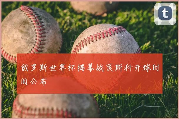 俄罗斯世界杯揭幕战莫斯科开球时间公布