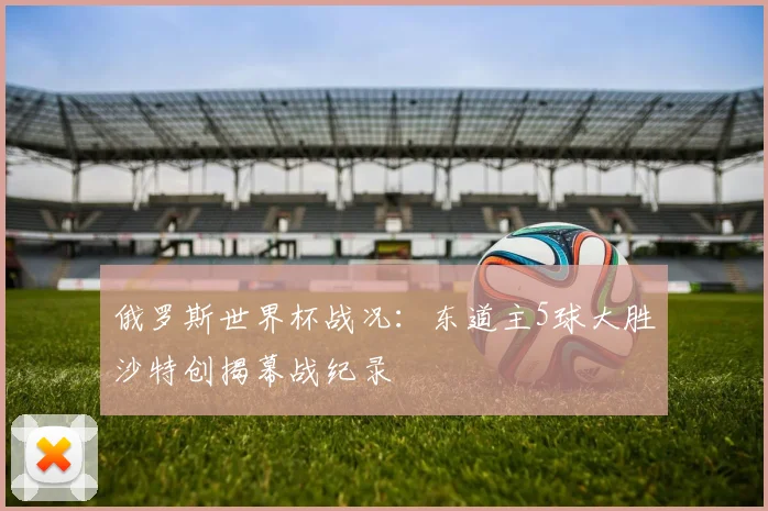 俄罗斯世界杯战况：东道主5球大胜沙特创揭幕战纪录