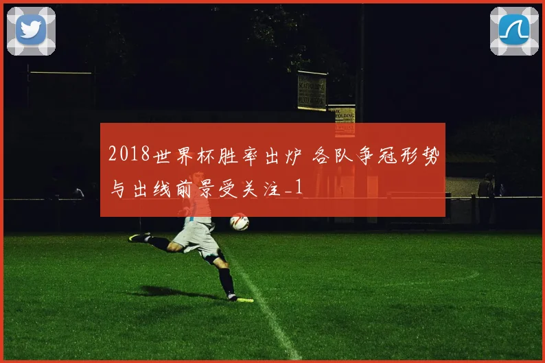 2018世界杯胜率出炉 各队争冠形势与出线前景受关注_1
