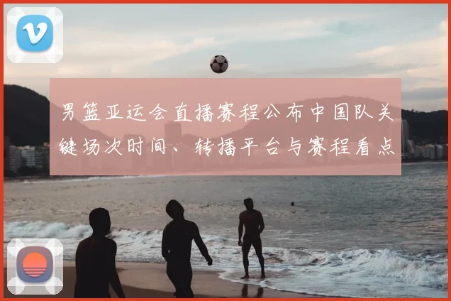 男篮亚运会直播赛程公布中国队关键场次时间、转播平台与赛程看点解析