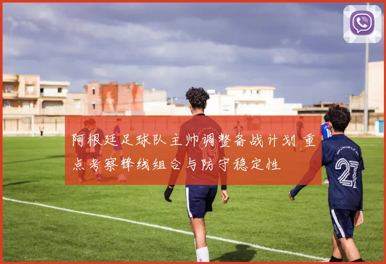 阿根廷足球队主帅调整备战计划 重点考察锋线组合与防守稳定性
