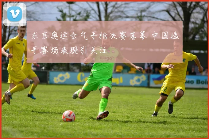 东京奥运会气手枪决赛落幕 中国选手赛场表现引关注