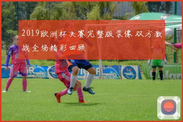 2019欧洲杯决赛完整版录像 双方激战全场精彩回顾