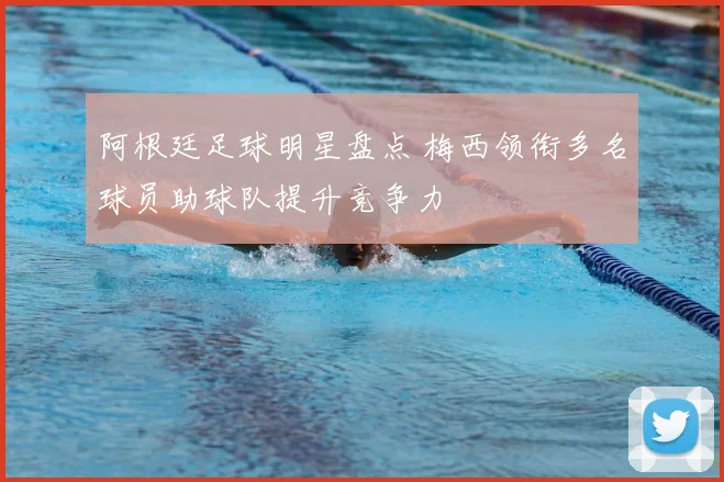 阿根廷足球明星盘点 梅西领衔多名球员助球队提升竞争力