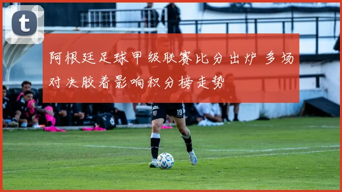 阿根廷足球甲级联赛比分出炉 多场对决胶着影响积分榜走势