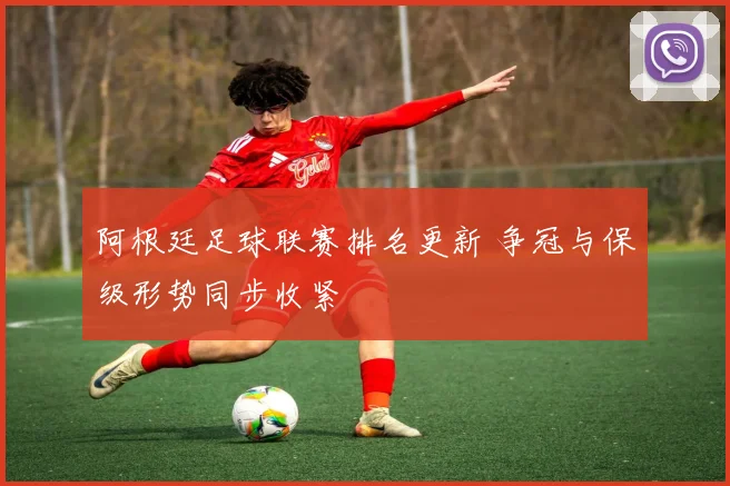 阿根廷足球联赛排名更新 争冠与保级形势同步收紧
