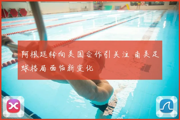 阿根廷转向美国合作引关注 南美足球格局面临新变化