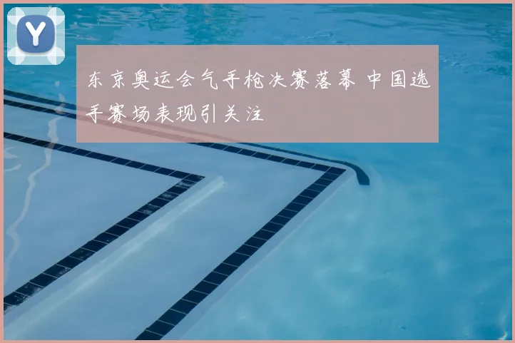 东京奥运会气手枪决赛落幕 中国选手赛场表现引关注