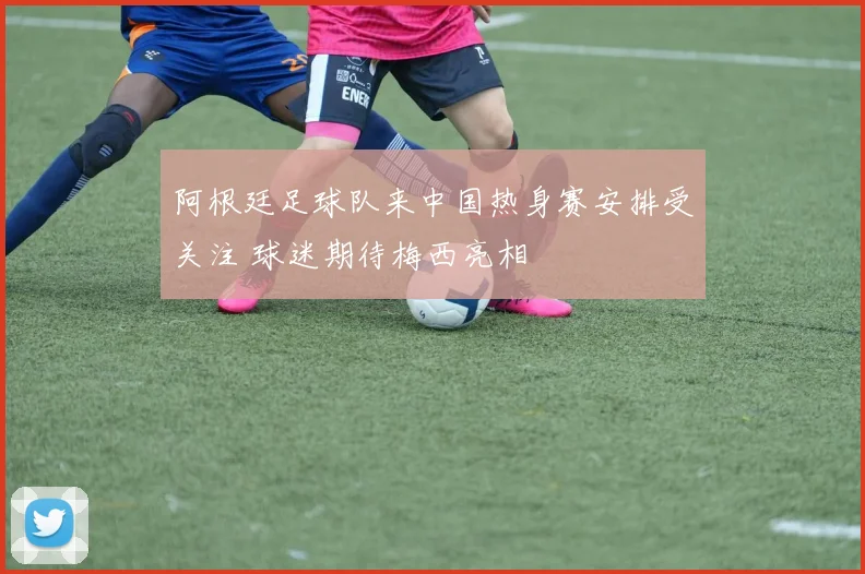阿根廷足球队来中国热身赛安排受关注 球迷期待梅西亮相